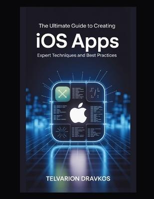 The Ultimate Guide to Creating iOS Apps: Expert Techniques and Best Practices - Telvarion Dravkos - cover