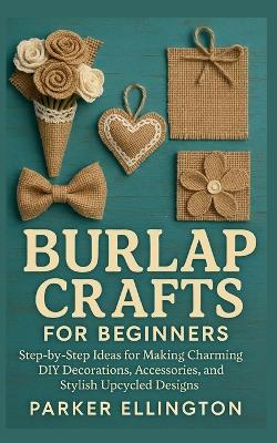 Burlap Crafts for Beginners: Step-by-Step Ideas for Making Charming DIY Decorations, Accessories, and Stylish Upcycled Designs - Parker Ellington - cover