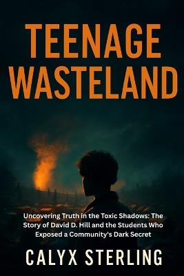Teenage Wasteland: Uncovering Truth in the Toxic Shadows: The Story of David D. Hill and the Students Who Exposed a Community's Dark Secret - Calyx Sterling - cover