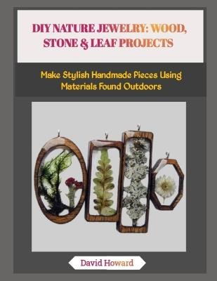 DIY Nature Jewelry: WOOD, STONE & LEAF PROJECTS: Make Stylish Handmade Pieces Using Materials Found Outdoors - David Howard - cover
