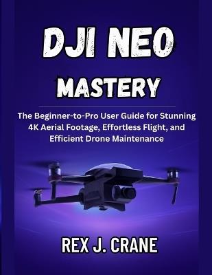 Dji Neo Mastery: The Beginner-to-Pro User Guide for Stunning 4K Aerial Footage, Effortless Flight, and Efficient Drone Maintenance - Rex J Crane - cover