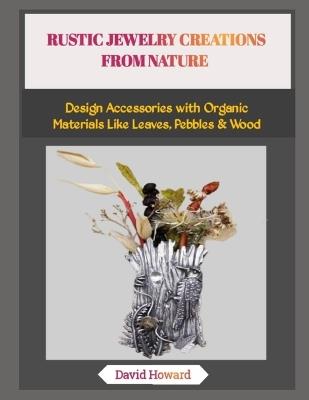 Rustic Jewelry Creations from Nature: Design Accessories with Organic Materials Like Leaves, Pebbles & Wood - David Howard - cover