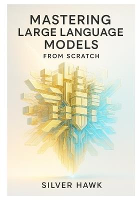 Mastering Large Language Models from Scratch: A Comprehensive Step-by-Step Guide to Building, Training, Fine-Tuning, and Deploying LLMs Using Python, PyTorch, RAG, and Reinforcement Learning - Silver Hawk - cover