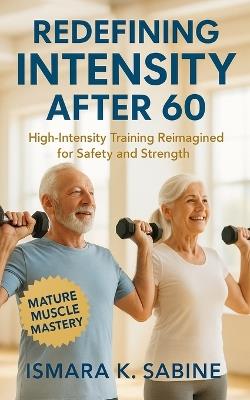 Redefining Intensity After 60: High-Intensity Training Reimagined for Safety and Strength: Build Functional Muscle, Balance, and Confidence through Methods Designed for Resilience and Independence - Ismara K Sabine - cover