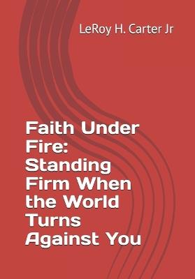 Faith Under Fire: Standing Firm When the World Turns Against You - Leroy H Carter - cover