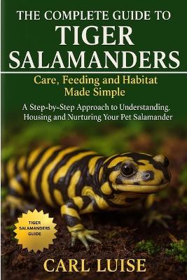The Complete Guide to Tiger Salamanders: Care, Feeding and Habitat Made Simple: A Step-by-Step Approach to Understanding, Housing and Nurturing Your Pet Salamander - Carl Luise - cover