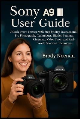 Sony Α9 III User Guide: Unlock Every Feature with Step-by-Step Instructions, Pro Photography Techniques, Hidden Settings, Cinematic Video Tools, and Real-World Shooting Techniques - Brody Neenan - cover