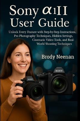 Sony α1 II User Guide: Unlock Every Feature with Step-by-Step Instructions, Pro Photography Techniques, Hidden Settings, Cinematic Video Tools, and Real-World Shooting Techniques - Brody Neenan - cover