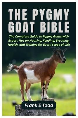 The Pygmy Goat Bible: The Complete Guide to Pygmy Goats with Expert Tips on Housing, Feeding, Breeding, Health, and Training for Every Stage of Life - Frank E Todd - cover