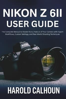 Nikon Z 6II User Guide: The Complete Manual to Master Every Feature of Your Camera with Expert Workflows, Custom Settings, and Real-World Shooting Techniques - Harold Calhoun - cover