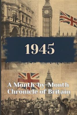 1945: Month by Month Chronicle of Britain: Step into the year you were born to find out the key moments in 1945's history. - James Carlisle - cover