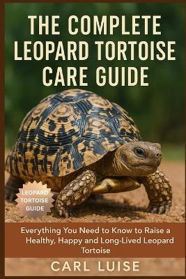The Complete Leopard Tortoise Care Guide: Everything You Need to Know to Raise a Healthy, Happy and Long-Lived Leopard Tortoise - Carl Luise - cover