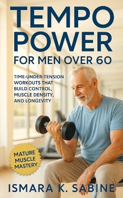 Tempo Power for Men Over 60: Time-Under-Tension Workouts that Build Control, Muscle Density, and Longevity: Build Muscle Density, Joint Stability, and Lasting Vitality Through Slow, Smart Workouts - Ismara K Sabine - cover