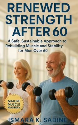 Renewed Strength After 60: A Safe, Sustainable Approach to Rebuilding Muscle and Stability for Men Over 60: Practical Training, Smart Recovery, and Lifelong Mobility Strategies to Stay Strong - Ismara K Sabine - cover