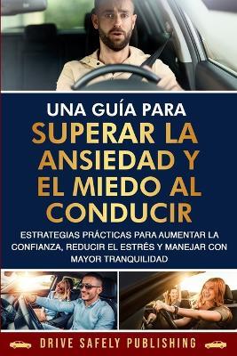 Una guía para superar la ansiedad y el miedo al conducir: Estrategias prácticas para aumentar la confianza, reducir el estrés y manejar con mayor tranquilidad - Drive Safely Publishing - cover