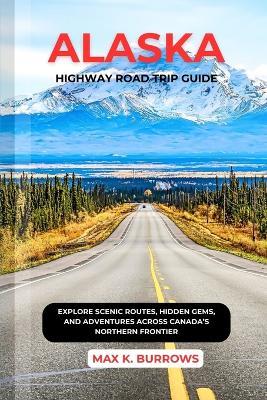 Alaska Highway Road Trip Guide: Explore Scenic Routes, Hidden Gems, and Adventures Across Canada's Northern Frontier - Max K Burrows - cover