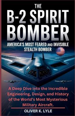 The B-2 Spirit Bomber: America's Most Feared and Invisible Stealth Bomber: A Deep Dive into the Incredible Engineering, Design, and History of the World's Most Mysterious Military Aircraft. - Oliver K Lyle - cover