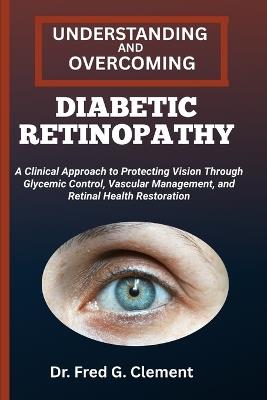 Understanding and Overcoming Diabetic Retinopathy: A Clinical Approach to Protecting Vision through Glycemic Control, Vascular Management, and Retinal Health Restoration - Fred G Clement - cover