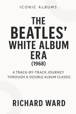 Iconic Albums - The Beatles White Album Era (1968): A Track-by-Track Journey Through a Double Album Classic - Richard Ward - cover