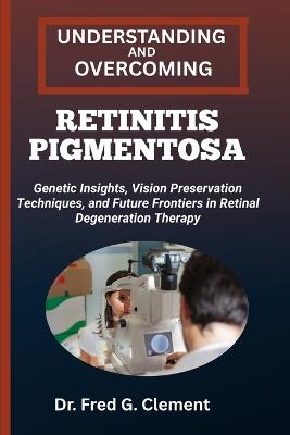 Understanding and Overcoming Retinitis Pigmentosa: Genetic Insights, Vision Preservation Techniques, and Future Frontiers in Retinal Degeneration Therapy - Fred G Clement - cover