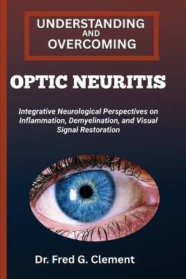 Understanding and Overcoming Optic Neuritis: Integrative Neurological Perspectives on Inflammation, Demyelination, and Visual Signal Restoration - Fred G Clement - cover