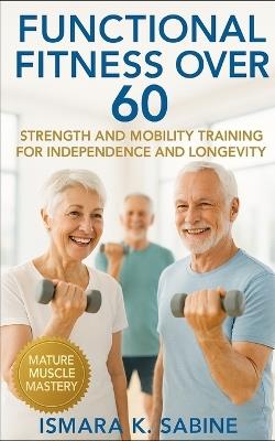 Functional Fitness Over 60: Strength and Mobility Training for Independence and Longevity: A Practical Guide to Building Balance, Endurance, and Confidence for Life After 60 - Ismara K Sabine - cover