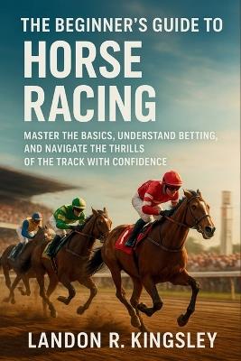 The Beginner's Guide to Horse Racing: Master the Basics, Understand Betting, and Navigate the Thrills of the Track with Confidence - Landon R Kingsley - cover