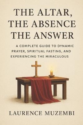 The Altar, The Absence, The Answer: A Complete Guide to Dynamic Prayer, Spiritual Fasting, and Experiencing the Miraculous - Laurence Muzembi Th D - cover