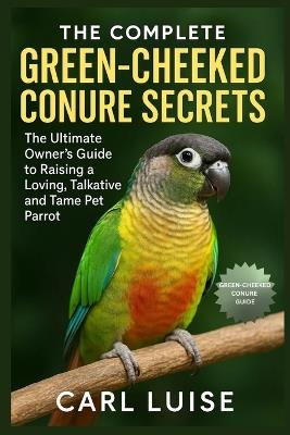 The Complete Green-Cheeked Conure Secrets: The Ultimate Owner's Guide to Raising a Loving, Talkative and Tame Pet Parrot - Carl Luise - cover