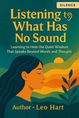 Listening to What Has No Sound: Learning to Hear the Quiet Wisdom That Speaks Beyond Words and Thought - Leo Hart - cover