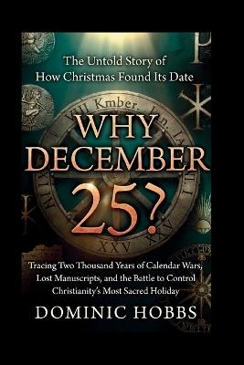 Why December 25?: The Untold Story of How Christmas Found Its Date -Tracing Two Thousand Years of Calendar Wars, Lost Manuscripts, and the Battle to Control Christianity's Most Sacred Holiday - Dominic Hobbs - cover