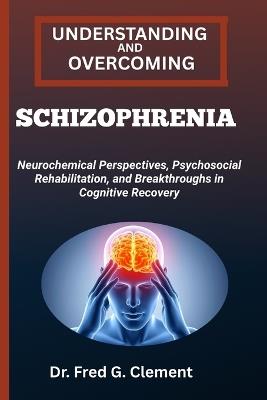Understanding and Overcoming Schizophrenia: Neurochemical Perspectives, Psychosocial Rehabilitation, and Breakthroughs in Cognitive Recovery - Fred G Clement - cover