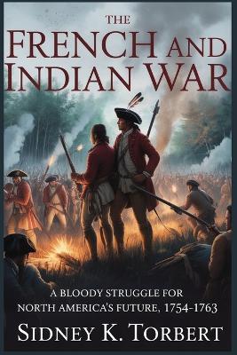 The French and Indian War: A Bloody Struggle for North America's Future, 1754-1763 - Sidney K Torbert - cover