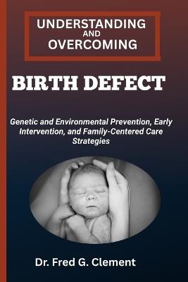 Understanding and Overcoming Birth Defect: Genetic and Environmental Prevention, Early Intervention, and Family-Centered Care Strategies - Fred G Clement - cover