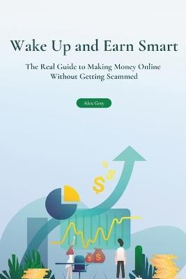 Wake Up and Earn Smart: The Real Guide to Making Money Online Without Getting Scammed - Alex Grey - cover