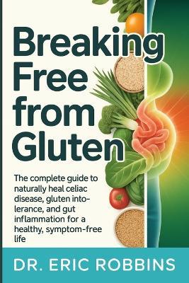 Breaking Free from Gluten: The Complete Guide to Naturally Heal Celiac Disease, Gluten Intolerance, and Gut Inflammation for a Healthy, Symptom-Free Life - Eric Robbins - cover