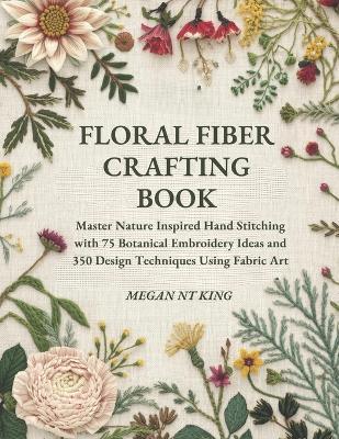 Floral Fiber Crafting Book: Master Nature Inspired Hand Stitching with 75 Botanical Embroidery Ideas and 350 Design Techniques Using Fabric Art - Megan Nt King - cover