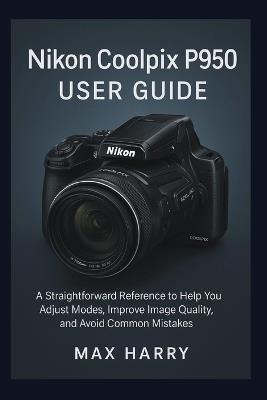 Nikon Coolpix P950 User Guide: A Straightforward Reference to Help you Adjust Modes, Improve Image Quality, and Avoid Common Mistakes - Max Harry - cover