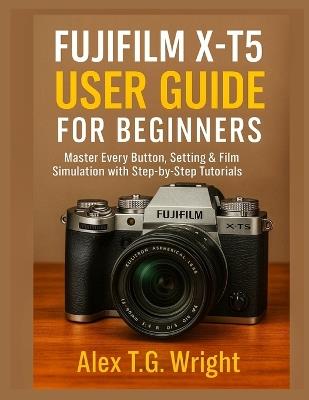 Fujifilm X-T5 User Guide for Beginners: Master Every Button, Setting & Film Simulation with Step-by-Step Tutorials - Alex T G Wright - cover