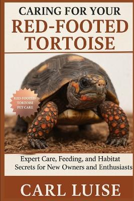 Caring for Your Red-Footed Tortoise: Expert Care, Feeding, and Habitat Secrets for New Owners and Enthusiasts - Carl Luise - cover