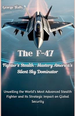 The F-47 Fighter's Stealth Mastery: America's Silent Sky Dominator: Unveiling the World's Most Advanced Stealth Fighter and Its Strategic Impact on Global Security - George Hally - cover