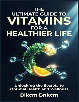 The Ultimate Guide to Vitamins for a Healthier Life: Unlocking the Secrets to Optimal Health and Wellness - Blkcm Bnkcm - cover