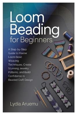 Loom Beading for Beginners: A Step-by-Step Guide to Master Loom Bead Weaving Techniques, Create Stunning Jewelry Patterns, and Build Confidence in Beaded Craft Design - Lydia Aruemu - cover