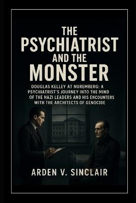 The Psychiatrist and the Monster: Douglas Kelley at Nuremberg: A Psychiatrist's Journey into the Minds of the Nazi Leaders and His Encounters with the Architects of Genocide - Arden V Sinclair - cover