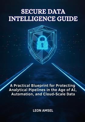 Secure Data Intelligence Guide: A Practical Blueprint for Protecting Analytical Pipelines in the Age of AI, Automation, and Cloud-Scale Data - Leon Amsel - cover