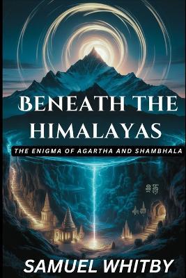 Beneath the Himalayas: THE ENIGMA OF AGARTHA AND SHAMBHALA: Uncovering the Truth behind the Mythical Subterranean Kingdoms and Their Spiritual Secrets - Samuel Whitby - cover