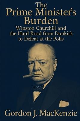 The Prime Minister's Burden: Winston Churchill and the Hard Road from Dunkirk to Defeat at the Polls - Gordon J MacKenzie - cover