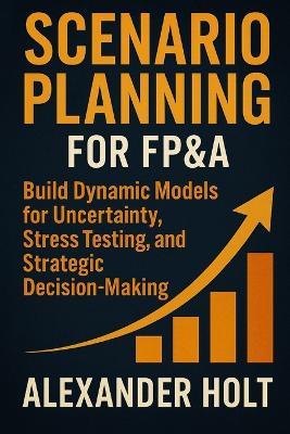 Scenario Planning for FP&A: Build Dynamic Models for Uncertainty, Stress Testing, and Strategic Decision-Making: Build Executive-Grade Models for Volatility, Stress Testing, and Strategic Decision Support - Alexander Holt - cover