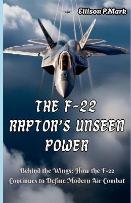 The F-22 Raptor's Unseen Power: Behind the Wings: How the F-22 Continues to Define Modern Air Combat - Ellison P Mark - cover