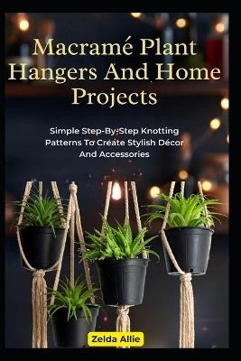 Macramé Plant Hangers And Home Projects: Simple Step-By-Step Knotting Patterns To Create Stylish Décor And Accessories - Zelda Allie - cover